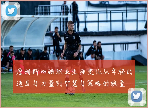 詹姆斯回顾职业生涯变化从年轻的速度与力量到智慧与策略的较量